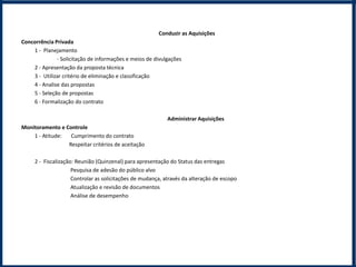 Conduzir as Aquisições
Concorrência Privada
    1 - Planejamento
              - Solicitação de informações e meios de divulgações
    2 - Apresentação da proposta técnica
    3 - Utilizar critério de eliminação e classificação
    4 - Analise das propostas
    5 - Seleção de propostas
    6 - Formalização do contrato

                                                            Administrar Aquisições
Monitoramento e Controle
    1 - Atitude:  Cumprimento do contrato
                 Respeitar critérios de aceitação

     2 - Fiscalização: Reunião (Quinzenal) para apresentação do Status das entregas
                     Pesquisa de adesão do público alvo
                     Controlar as solicitações de mudança, através da alteração de escopo
                     Atualização e revisão de documentos
                     Análise de desempenho
 