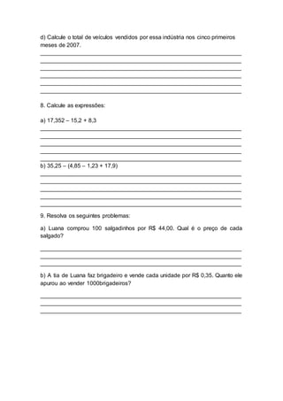 d) Calcule o total de veículos vendidos por essa indústria nos cinco primeiros
meses de 2007.
_______________________________________________________________
_______________________________________________________________
_______________________________________________________________
_______________________________________________________________
_______________________________________________________________
_______________________________________________________________
8. Calcule as expressões:
a) 17,352 – 15,2 + 8,3
_______________________________________________________________
_______________________________________________________________
_______________________________________________________________
_______________________________________________________________
_______________________________________________________________
b) 35,25 – (4,85 – 1,23 + 17,9)
_______________________________________________________________
_______________________________________________________________
_______________________________________________________________
_______________________________________________________________
_______________________________________________________________
9. Resolva os seguintes problemas:
a) Luana comprou 100 salgadinhos por R$ 44,00. Qual é o preço de cada
salgado?
_______________________________________________________________
_______________________________________________________________
_______________________________________________________________
b) A tia de Luana faz brigadeiro e vende cada unidade por R$ 0,35. Quanto ele
apurou ao vender 1000brigadeiros?
_______________________________________________________________
_______________________________________________________________
_______________________________________________________________
 