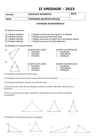 Aluno(a): DISCIPLINA: MATEMÁTICA NOTA:
DATA: PROFESSOR: WELINGTON CARVALHO
ATIVIDADE DE MATEMÁTICA
3) Complete corretamente as afirmações:
a) O triângulo que tem dois lados congruentes chama-se triângulo ...................................... .
b) O triângulo equilátero é aquele que tem três lados ...................................... .
c) Quando os três lados de um triângulos possuem medidas diferentes, dizemos que o
triângulo é ................................... .
4) Com o auxílio de uma régua, classifique cada triângulo como escaleno, isósceles
ou equilátero.
5) Classifique os triângulos quanto aos ângulos:
II UNIDADE - 2023
 