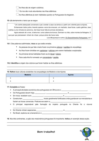 As ilhas são de origem vulcânica.
 Os rios são muito abundantes nas ilhas atlânticas.
As ilhas atlânticas já eram habitadas quando os Portugueses lá chegaram.
15- Lê atentamente o texto que se segue.
15.1. Das palavras sublinhadas, risca as que estão erradas.
 As pessoas de que fala o texto foram os primeiros colonos / capitães do arquipélago.
 As ilhas foram divididas em capitanias / colónias para serem habitadas e exploradas.
 As primeiras terras habitadas foram as do litoral / interior.
 Para cada ilha foi nomeado um comandante / capitão.
15.2. Identifica a origem dos colonos que foram habitar as ilhas atlânticas.
___________________________________________________________________________________________
___________________________________________________________________________________________
16- Refere duas culturas existentes nos arquipélagos da Madeira e dos Açores.
Madeira Açores




17- Completa as frases:
 A principal atividade económica dos portugueses em África era o ____________________________.
 Os Portugueses davam trigo, ___________, _______________________ e _______________________.
 Em troca, recebiam ouro, ____________, ____________________ e _______________________.
 Construíram ______________________, locais geralmente fortificados onde guardavam as mercadorias e
faziam as trocas comerciais. Praticava-se assim a ________________________________.
 O principal responsável pela formação do império português no Oriente foi o vice-rei
___________________________________.
 Do Oriente vinham especiarias,_____________________________ e ___________________________.
 No Brasil, explorou-se a bananeira e o _______________________________.
18. Nos três continentes, a ação dos missionários portugueses foi importante. Indica um exemplo dessa acção.
___________________________________________________________________________________________
___________________________________________________________________________________________
Bom trabalho!
“ Um vizinho abençoado convencera o pai a vender a casa e as terras e a partir com a família para os Açores.
Embarcaram todos juntos, levando apenas a arca dos enxovais, um machado, duas foices, quatro galinhas, duas
ovelhas e uma ninhada de cachorros, não fosse haver falta de animais domésticos.
Agora estavam ali a viver, à beira-mar, numa cabana de troncos. Dormiam no chão, sobre montes de folhagens. O
que quer que precisassem, tinham de o fazer, porque ainda não havia nada.
Luís Albuquerque e outros, Os Descobrimentos Portugueses, vol.I
 