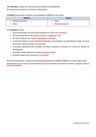 15.2. Identifica a origem dos colonos que foram habitar as ilhas atlânticas.
Os colonos eram algarvios, minhotos e estrangeiros.
16- Refere duas culturas existentes nos arquipélagos da Madeira e dos Açores.
Madeira Açores
 Plantas tintureiras
 Vinha
 Trigo
 Plantas tintureiras
17- Completa as frases:
 A principal atividade económica dos portugueses em África era o comércio.
 Os Portugueses davam trigo, panos coloridos, bugigangas e sal.
 Em troca, recebiam ouro, marfim, malaguetas e escravos.
 Construíram feitorias, locais geralmente fortificados onde guardavam as mercadorias e faziam as trocas
comerciais. Praticava-se assim a troca direta.
 O principal responsável pela formação do império português no Oriente foi o vice-rei D. Afonso de
Albuquerque.
 Do Oriente vinham especiarias, pedras preciosas e sedas.
 No Brasil, explorou-se a bananeira e o pau-brasil.
18. Nos três continentes, a ação dos missionários portugueses foi importante. Indica um exemplo dessa acção.
Contribuíram para a troca de conhecimentos entre os diversos continentes e levaram a religião cristã às
terras descobertas.
Professora Ana Pereira
 