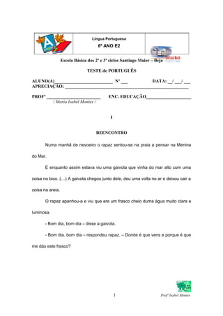 Escola Básica dos 2º e 3º ciclos Santiago Maior – Beja
TESTE de PORTUGUÊS
ALUNO(A)__________________________ Nº ___ DATA: __/ ___/ ___
APRECIAÇÃO: _______________________________________________________
PROFª ________________________ ENC. EDUCAÇÃO____________________
/ Maria Isabel Montes /
I
REENCONTRO
Numa manhã de nevoeiro o rapaz sentou-se na praia a pensar na Menina
do Mar.
E enquanto assim estava viu uma gaivota que vinha do mar alto com uma
coisa no bico. (…) A gaivota chegou junto dele, deu uma volta no ar e deixou cair a
coisa na areia.
O rapaz apanhou-a e viu que era um frasco cheio duma água muito clara e
luminosa.
- Bom dia, bom dia – disse a gaivota.
- Bom dia, bom dia – respondeu rapaz. – Donde é que vens e porque é que
me dás este frasco?
1 Profª Isabel Montes
Língua Portuguesa
6º ANO E2
 