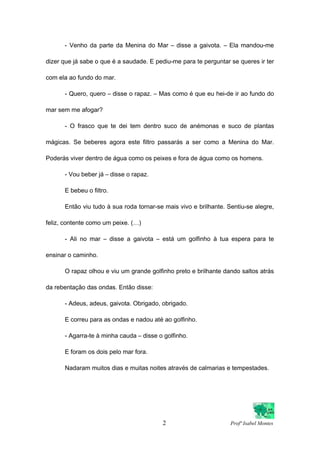 - Venho da parte da Menina do Mar – disse a gaivota. – Ela mandou-me
dizer que já sabe o que é a saudade. E pediu-me para te perguntar se queres ir ter
com ela ao fundo do mar.
- Quero, quero – disse o rapaz. – Mas como é que eu hei-de ir ao fundo do
mar sem me afogar?
- O frasco que te dei tem dentro suco de anémonas e suco de plantas
mágicas. Se beberes agora este filtro passarás a ser como a Menina do Mar.
Poderás viver dentro de água como os peixes e fora de água como os homens.
- Vou beber já – disse o rapaz.
E bebeu o filtro.
Então viu tudo à sua roda tornar-se mais vivo e brilhante. Sentiu-se alegre,
feliz, contente como um peixe. (…)
- Ali no mar – disse a gaivota – está um golfinho à tua espera para te
ensinar o caminho.
O rapaz olhou e viu um grande golfinho preto e brilhante dando saltos atrás
da rebentação das ondas. Então disse:
- Adeus, adeus, gaivota. Obrigado, obrigado.
E correu para as ondas e nadou até ao golfinho.
- Agarra-te à minha cauda – disse o golfinho.
E foram os dois pelo mar fora.
Nadaram muitos dias e muitas noites através de calmarias e tempestades.
2 Profª Isabel Montes
 