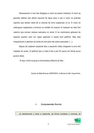 Atravessaram o mar dos Sargaços e viram os peixes voadores. E viram as
grandes baleias que atiram repuxos de água para o céu e viram os grandes
vapores que deixam atrás de si colunas de fumo suspensas no ar. E viram os
icebergues majestosos e brancos na solidão do oceano. E nadaram ao lado dos
veleiros que corriam velozes esticados no vento. E os marinheiros gritavam de
espanto quando viam um rapaz agarrado à cauda dum golfinho. Mas eles
mergulhavam e desciam ao fundo do mar para não serem pescados. (…)
Depois de nadarem sessenta dias e sessenta noites chegaram a uma ilha
rodeada de corais. O golfinho deu a volta à ilha e por fim parou em frente duma
gruta e disse:
- É aqui: entra na gruta e encontrarás a Menina do Mar.
Sophia de Mello Breyner ANDRESEN, A Menina do Mar, Figueirinhas
I- Compreensão Escrita
Lê atentamente o texto e responde, de forma completa e correcta, às
3 Profª Isabel Montes
 