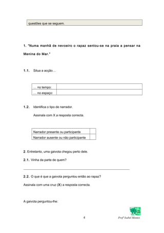 questões que se seguem.
1. “Numa manhã de nevoeiro o rapaz sentou-se na praia a pensar na
Menina do Mar.”
1.1. Situa a acção…
… no tempo:
… no espaço:
1.2. Identifica o tipo de narrador.
Assinala com X a resposta correcta.
Narrador presente ou participante
Narrador ausente ou não participante
2. Entretanto, uma gaivota chegou perto dele.
2.1. Vinha da parte de quem?
___________________________________________________________________
2.2. O que é que a gaivota perguntou então ao rapaz?
Assinala com uma cruz (X) a resposta correcta.
A gaivota perguntou-lhe:
4 Profª Isabel Montes
 