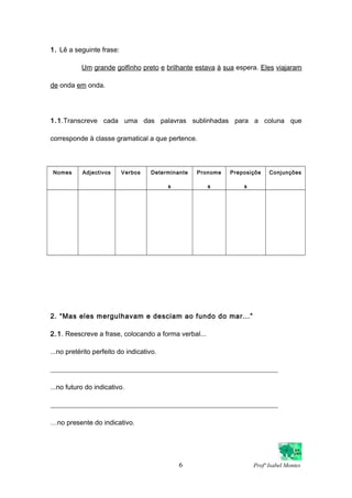 1. Lê a seguinte frase:
Um grande golfinho preto e brilhante estava à sua espera. Eles viajaram
de onda em onda.
1.1.Transcreve cada uma das palavras sublinhadas para a coluna que
corresponde à classe gramatical a que pertence.
Nomes Adjectivos Verbos Determinante
s
Pronome
s
Preposiçõe
s
Conjunções
2. “Mas eles mergulhavam e desciam ao fundo do mar...”
2.1. Reescreve a frase, colocando a forma verbal...
...no pretérito perfeito do indicativo.
___________________________________________________________________
...no futuro do indicativo.
___________________________________________________________________
…no presente do indicativo.
6 Profª Isabel Montes
 