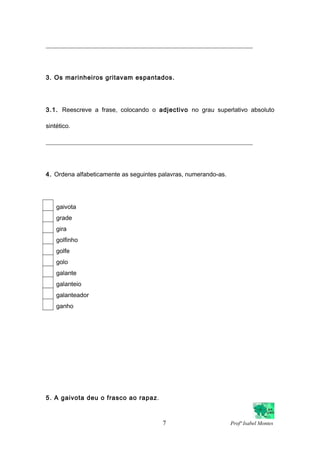 ___________________________________________________________________
3. Os marinheiros gritavam espantados.
3.1. Reescreve a frase, colocando o adjectivo no grau superlativo absoluto
sintético.
___________________________________________________________________
4. Ordena alfabeticamente as seguintes palavras, numerando-as.
gaivota
grade
gira
golfinho
golfe
golo
galante
galanteio
galanteador
ganho
5. A gaivota deu o frasco ao rapaz.
7 Profª Isabel Montes
 