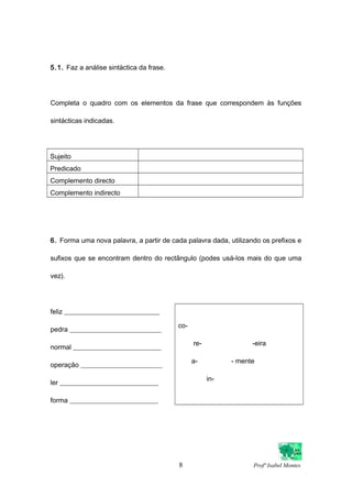 5.1. Faz a análise sintáctica da frase.
Completa o quadro com os elementos da frase que correspondem às funções
sintácticas indicadas.
Sujeito
Predicado
Complemento directo
Complemento indirecto
6. Forma uma nova palavra, a partir de cada palavra dada, utilizando os prefixos e
sufixos que se encontram dentro do rectângulo (podes usá-los mais do que uma
vez).
feliz ____________________________
pedra ___________________________
normal __________________________
operação ________________________
ler _____________________________
forma __________________________
co-
re- -eira
a- - mente
in-
8 Profª Isabel Montes
 