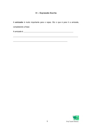 III – Expressão Escrita
A amizade é muito importante para o rapaz. Diz o que é para ti a amizade,
completando a frase:
A amizade é ________________________________________________________
_________________________________________________________________________
_____________________________________________________________
9 Profª Isabel Montes
 