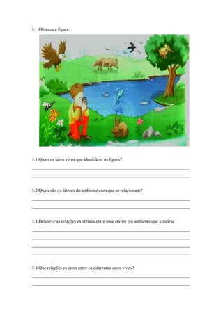 3. Observa a figura.




3.1.Quais os seres vivos que identificas na figura?
______________________________________________________________________
______________________________________________________________________


3.2.Quais são os fatores do ambiente com que se relacionam?
______________________________________________________________________
______________________________________________________________________


3.3.Descreve as relações existentes entre uma árvore e o ambiente que a rodeia.
______________________________________________________________________
______________________________________________________________________
______________________________________________________________________
______________________________________________________________________


3.4.Que relações existem entre os diferentes seres vivos?
______________________________________________________________________
______________________________________________________________________
 