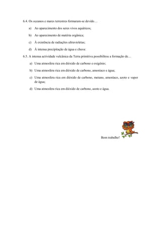 6.4. Os oceanos e mares terrestres formaram-se devido…

    a) Ao aparecimento dos seres vivos aquáticos;

    b) Ao aparecimento de matéria orgânica;

    c) À existência de radiações ultravioletas;

    d) À intensa precipitação de água e chuva:

6.5. A intensa actividade vulcânica da Terra primitiva possibilitou a formação de…

     a) Uma atmosfera rica em dióxido de carbono e oxigénio;

     b) Uma atmosfera rica em dióxido de carbono, amoníaco e água;

     c) Uma atmosfera rica em dióxido de carbono, metano, amoníaco, azoto e vapor
        de água;

     d) Uma atmosfera rica em dióxido de carbono, azoto e água.




                                                           Bom trabalho!
 