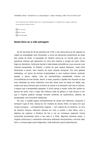 TOURNIER, Michel – Sexta‐feira ou a vida selvagem. Lisboa: Presença, 1985. 972-23-1570-6.p.55
Sexta‐feira ou a vida selvagem
Ao fim da tarde de 29 de setembro de 1759, o céu obscureceu-se de repente na
região do arquipélago Juan Fernandez, a cerca de seiscentos quilómetros ao largo
das costas do Chile. A tripulação do Virgínia reuniu-se no convés para ver as
pequenas chamas que apareciam no cimo dos mastros e vergas do navio. Eram
fogos de Santelmo, fenómeno devido à eletricidade atmosférica e que anuncia uma
violenta tempestade. O Virgínia, a bordo do qual viajava Robinson, nada tinha
felizmente a temer, nem mesmo do mais violento temporal. Era uma galeota
holandesa, um barco de formas arredondadas e com mastros baixos, portanto
pesado e pouco rápido, mas de extraordinária estabilidade mesmo em
circunstâncias de mau tempo. Assim, à noite, quando o capitão Van Dayssel viu que
uma rabanada de vento rebentara uma das velas como se fosse um balão, deu
ordens aos seus homens para arriarem as outras e se fecharem com ele no interior,
à espera que a tempestade passasse. O único perigo a recear vinha dos recifes ou
bancos de areia, mas o mapa não indicava nada do género, e tudo levava a crer
que o Virgínia poderia navegar durante centenas de quilómetros, debaixo da
tempestade, sem encontrar obstáculos.
Por isso, o capitão jogava tranquilamente às cartas com Robinson, enquanto o
temporal rugia lá fora. Estava-se em meados do século XVIII, na época em que
muitos europeus — principalmente ingleses — iam radicar-se na América, na mira
de fazerem fortuna. Robinson deixara em York a mulher e dois filhos, com o
objetivo de explorar a América do Sul e ver se conseguia organizar trocas
comerciais proveitosas entre o seu país e o Chile. Algumas semanas antes, o
Virgínia contornava o continente americano dobrando heroicamente o terrível cabo
Horn, e rumava agora para Valparaíso, onde Robinson queria desembarcar.
 