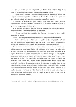 — Não vos parece que esta tempestade vai atrasar muito a nossa chegada ao
Chile? — perguntou ele ao capitão, enquanto baralhava as cartas.
O capitão olhou para ele com um sorrisinho irónico, ao mesmo tempo que
afagava um cálice de genebra, sua bebida preferida. Tinha muito mais experiência
que Robinson e troçava frequentemente da sua impaciência juvenil.
— Quando se empreende uma viagem como esta que estais fazendo,
respondeu-lhe ele depois de tirar uma fumaça do cachimbo, parte-se quando se
quer, mas chega-se quando Deus quer.
Tirou depois a tampa a um pequeno barril de madeira onde guardava o tabaco,
e mergulhou nela o comprido cachimbo de porcelana.
— Desta maneira, fica protegido dos choques e impregna-se com o odor
adocicado do tabaco.
Voltou a fechar o pequeno barril e encostou-se preguiçosamente para trás.
— Como estais vendo — disse ele — a vantagem das tempestades está em
que nos libertam de preocupações. Não há nada a fazer contra os elementos
enfurecidos. Portanto, nada fazemos. Entregamo-nos nas mãos do destino.
Nesse mesmo momento, a lanterna suspensa de uma corrente que iluminava a
cabina descreveu um arco de círculo, indo estilhaçar-se de encontro ao teto. Antes
de tudo mergulhar em completa escuridão, Robinson ainda teve tempo de ver o
capitão deslizar de cabeça por cima da mesa. Levantou-se e dirigiu-se para a porta.
Uma forte corrente de ar fez-lhe compreender que já não havia porta. O mais
aterrador de tudo era que, depois do constante balanço e vaivém do navio, que
duravam havia vários dias, aquele ficara completamente imóvel. Devia estar
encalhado num banco de areia, ou em cima de rochedos. Ao clarão difuso da lua
cheia, Robinson avistou no convés um grupo de homens esforçando-se por lançar à
água um escaler de salvamento. Dirigia-se para junto deles, com o objetivo de os
ajudar, quando um choque formidável abalou todo o navio. Logo a seguir, uma
vaga gigantesca despenhou-se sobre o convés e varreu tudo o que nele se
encontrava, homens e material.
TOURNIER, Michel – Sexta‐feira ou a vida selvagem. Lisboa: Presença, 1985. 972-23-1570-6. P.9-10
 