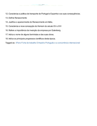 12. Caracteriza a política de transporte de Portugal e Espanha e as suas consequências.

13. Define Renascimento

14. Justifica o aparecimento do Renascimento em Itália.

15. Caracteriza a nova concepção do Homem do século XV e XVI

16. Refere a importância da invenção da empresa por Gutenberg.

17. Indica o nome de alguns iluministas e das suas obras.

18. Indica os principais progressos científicos desta época.

Tagged as : 8ºano Ficha de trabalho O Império Português e a concorrência internacional
 