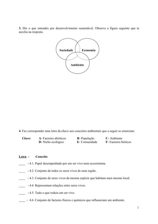 3. Diz o que entendes por desenvolvimento sustentável. Observa a figura seguinte que te
auxilia na resposta.
Sociedade Economia
Ambiente
4. Faz corresponder uma letra da chave aos conceitos ambientais que a seguir se enunciam.
Chave: A- Factores abióticos B- População C- Ambiente
D- Nicho ecológico E- Comunidade F- Factores bióticos
Letra - Conceito
____ - 4.1. Papel desempenhado por um ser vivo num ecossistema.
____ - 4.2. Conjunto de todos os seres vivos de uma região.
____ - 4.3. Conjunto de seres vivos da mesma espécie que habitam num mesmo local.
____ - 4.4. Representam relações entre seres vivos.
____ - 4.5. Tudo o que rodeia um ser vivo.
____ - 4.6. Conjunto de factores físicos e químicos que influenciam um ambiente.
2
 