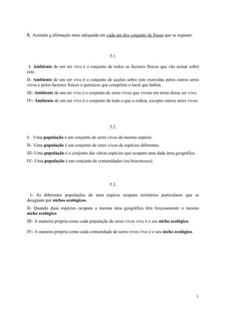 5. Assinala a afirmação mais adequada em cada um dos conjunto de frases que se seguem:
5.1.
I- Ambiente de um ser vivo é o conjunto de todos os factores físicos que vão actuar sobre
este.
II- Ambiente de um ser vivo é o conjunto de acções sobre este exercidas pelos outros seres
vivos e pelos factores físicos e químicos que compõem o local que habita.
III- Ambiente de um ser vivo é o conjunto de seres vivos que vivem em torno desse ser vivo.
IV- Ambiente de um ser vivo é o conjunto de tudo o que o rodeia, excepto outros seres vivos.
5.2.
I- Uma população é um conjunto de seres vivos da mesma espécie.
II- Uma população é um conjunto de seres vivos de espécies diferentes.
III- Uma população é o conjunto das várias espécies que ocupam uma dada área geográfica.
IV- Uma população é um conjunto de comunidades (ou biocenoses).
5.3.
I- As diferentes populações de uma espécie ocupam territórios particulares que se
designam por nichos ecológicos.
II- Quando duas espécies ocupam a mesma área geográfica têm forçosamente o mesmo
nicho ecológico.
III- A maneira própria como cada população de seres vivos vive é o seu nicho ecológico.
IV- A maneira própria como cada comunidade de seres vivos vive é o seu nicho ecológico.
3
 