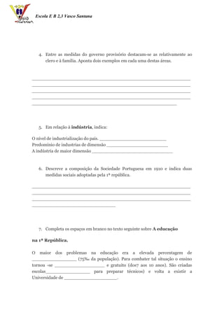 Escola E B 2,3 Vasco Santana




   4. Entre as medidas do governo provisório destacam-se as relativamente ao
      clero e à família. Aponta dois exemplos em cada uma destas áreas.



_________________________________________________________
_________________________________________________________
_________________________________________________________
_________________________________________________________
____________________________________________________




   5. Em relação à indústria, indica:

O nível de industrialização do país. ________________________
Predomínio de industrias de dimensão ______________________
A indústria de maior dimensão _____________________________



   6. Descreve a composição da Sociedade Portuguesa em 1910 e indica duas
      medidas sociais adoptadas pela 1ª república.

_________________________________________________________
_________________________________________________________
_________________________________________________________
______________________________




   7. Completa os espaços em branco no texto seguinte sobre A educação

na 1ª República.

O maior dos problemas na educação era a elevada percentagem de
________________ (75‰ da população). Para combater tal situação o ensino
tornou -se __________________ e gratuito (dos7 aos 10 anos). São criadas
escolas________________ para preparar técnicos) e volta a existir a
Universidade de ___________________.
 