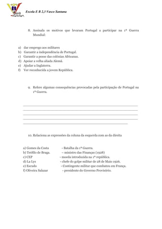 Escola E B 2,3 Vasco Santana




        8. Assinala os motivos que levaram Portugal a participar na 1ª Guerra
           Mundial:



a)   dar emprego aos militares
b)   Garantir a independência de Portugal.
c)   Garantir a posse das colónias Africanas.
d)   Apoiar a velha aliada Alemã.
e)   Ajudar a Inglaterra.
f)   Ver reconhecida a jovem República.




        9. Refere algumas consequências provocadas pela participação de Portugal na
           1ª Guerra.



     _________________________________________________________
     _________________________________________________________
     _________________________________________________________
     _________________________________________________________
     ____________________________________________________



        10. Relaciona as expressões da coluna da esquerda com as da direita



     a) Gomes da Costa           - Batalha da 1ª Guerra.
     b) Teófilo de Braga.        – ministro das Finanças (1928)
     c) CEP                    - moeda introduzida na 1ª república.
     d) La Lys                 - chefe do golpe militar de 28 de Maio 1926.
     e) Escudo                  - Contingente militar que combateu em França.
     f) Oliveira Salazar          - presidente do Governo Provisório.
 