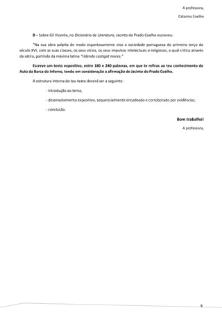 8
A professora,
Catarina Coelho
B – Sobre Gil Vicente, no Dicionário de Literatura, Jacinto do Prado Coelho escreveu:
“Na sua obra palpita de modo espantosamente vivo a sociedade portuguesa do primeiro terço do
século XVI, com as suas classes, os seus vícios, os seus impulsos intelectuais e religiosos, a qual critica através
da sátira, partindo da máxima latina “ridendo castigat mores.”
Escreve um texto expositivo, entre 180 e 240 palavras, em que te refiras ao teu conhecimento do
Auto da Barca do Inferno, tendo em consideração a afirmação de Jacinto do Prado Coelho.
A estrutura interna do teu texto deverá ser a seguinte:
- introdução ao tema;
- desenvolvimento expositivo, sequencialmente encadeado e corroborado por evidências;
- conclusão.
Bom trabalho!
A professora,
 