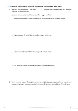 8
Responde aos itens que se seguem, de acordo com as orientações que te são dadas.
1. Seleciona, para responderes a cada item (1.1 a 1.4), a única opção que permite obter uma afirmação
adequada ao sentido do texto.
Escreve o número do item e a letra que identifica a opção escolhida.
1.1 Utilizamos os versos de Camões “mudam-se os tempos mudam-se as vontades”, porque
1.2 Segundo o autor do texto, há versos de Camões que resistiram,
1.3 São expressões de uso oral corrente, criações de Camões como:
1.4 Este texto configura-se como uma homenagem a Camões, ao divulgar
2. Tendo em conta que um aforismo é uma máxima, um ditado que, em poucas palavras, explicita uma
regra ou um princípio de alcance moral, seleciona a opção que corresponde à única afirmação falsa.
 
