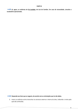 8
PARTE B
Lê, agora, as estâncias de Os Lusíadas, de Luís de Camões. Em caso de necessidade, consulta o
vocabulário apresentado.
Responde aos itens que se seguem, de acordo com as orientações que te são dadas.
3. Insere as estâncias acima transcritas na estrutura externa e interna da obra, indicando o nome pelo
qual são conhecidas.
 