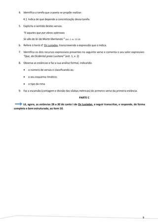 8
4. Identifica a tarefa que o poeta se propõe realizar.
4.1 Indica de que depende a concretização dessa tarefa.
5. Explicita o sentido destes versos.
“E aqueles que por obras valerosas
Se vão da lei da Morte libertando:” (est. 2, vv. 13-14)
6. Refere o herói d’ Os Lusíadas, transcrevendo a expressão que o indica.
7. Identifica os dois recursos expressivos presentes no seguinte verso e comenta o seu valor expressivo:
“Que, da Ocidental praia Lusitana” (est. 1, v. 2)
8. Observa as estâncias e faz a sua análise formal, indicando:
• o número de versos e classificando-as;
• o seu esquema rimático;
• o tipo de rima.
9. Faz a escansão (contagem e divisão das sílabas métricas) do primeiro verso da primeira estância.
PARTE C
Lê, agora, as estâncias 28 a 30 do canto I de Os Lusíadas, a seguir transcritas, e responde, de forma
completa e bem estruturada, ao item 10.
 
