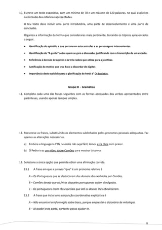 8
10. Escreve um texto expositivo, com um mínimo de 70 e um máximo de 120 palavras, no qual explicites
o conteúdo das estâncias apresentadas.
O teu texto deve incluir uma parte introdutória, uma parte de desenvolvimento e uma parte de
conclusão.
Organiza a informação da forma que considerares mais pertinente, tratando os tópicos apresentados
a seguir.
• Identificação do episódio a que pertencem estas estrofes e as personagens intervenientes.
• Identificação de “A gente” sobre quem se gera a discussão, justificando com a transcrição de um excerto.
• Referência à decisão de Júpiter e às três razões que utiliza para a justificar.
• Justificação do motivo que leva Baco a discordar de Júpiter.
• Importância deste episódio para a glorificação do herói d’ Os Lusíadas.
Grupo III – Gramática
11. Completa cada uma das frases seguintes com as formas adequadas dos verbos apresentados entre
parênteses, usando apenas tempos simples.
12. Reescreve as frases, substituindo os elementos sublinhados pelos pronomes pessoais adequados. Faz
apenas as alterações necessárias.
a) Embora a linguagem d’Os Lusíadas não seja fácil, lemos esta obra com prazer.
b) O Pedro traz um vídeo sobre Camões para mostrar à turma.
13. Seleciona a única opção que permite obter uma afirmação correta.
13.1 A frase em que a palavra “que” é um pronome relativo é
A – Os Portugueses que se destacaram dos demais são exaltados por Camões.
B – Camões deseja que os feitos daqueles portugueses sejam divulgados.
C – Os portugueses eram tão especiais que até os deuses lhes obedeceram.
13.2 A frase que inclui uma conjunção coordenativa explicativa é
A – Não encontrei a informação sobre baco, porque emprestei o dicionário de mitologia.
B – Já acabei esta parte, portanto posso ajudar-te.
 