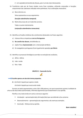 8
C – Lê o episódio do Consílio dos Deuses, pois é um dos mais interessantes.
14. Transforma cada par de frases simples numa frase complexa, utilizando conjunções e locuções
conjuncionais das subclasses indicadas entre parênteses. Faz as alterações necessárias.
a) Baco silenciou-se.
Vénus apresentou os seus argumentos.
(locução subordinativa temporal)
b) Marte discursava de um modo tão convicto.
Todos o ouviam atentamente.
(conjunção subordinativa consecutiva)
15. Identifica as funções sintáticas dos constituintes destacados nas frases seguintes:
a) A deusa Vénus simpatizava com os Portugueses.
b) No consílio dos deuses, ele defendeu-os.
c) Júpiter ficou impressionado com a intervenção de Marte.
d) Os navegadores portugueses foram igualmente apoiados por Marte.
16. Identifica os processos fonológicos ocorridos na evolução dos vocábulos.
a) difiria > diferia
b) inda > ainda
c) fatu > fado
GRUPO IV – Expressão Escrita
Escolhe apenas um dos dois temas propostos.
A – Um herói é aquele que supera o medo.
Um herói é aquele que nunca sente medo.
Escreve um texto argumentativo, entre 150 e 240 palavras, em que te posiciones quanto à validade de
uma ou das duas ideias apresentadas, referindo argumentos que fundamentem a tua opinião.
Planifica o teu texto tendo em conta a estrutura seguinte:
 Introdução – apresentação da(s) afirmação (ões) que vais defender e/ou contariar.
 Desenvolvimento – apresentação dos argumentos e de eventuais exemplos.
 Conclusão – Reforço da tua opinião.
Bom trabalho!
 