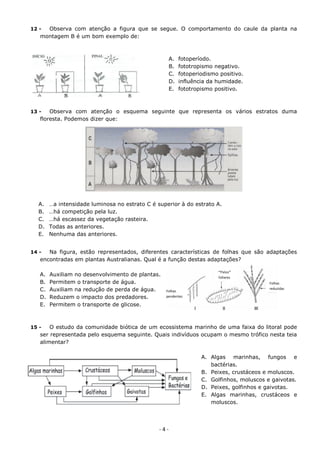 12 - Observa com atenção a figura que se segue. O comportamento do caule da planta na
   montagem B é um bom exemplo de:



                                                      A.   fotoperíodo.
                                                      B.   fototropismo negativo.
                                                      C.   fotoperiodismo positivo.
                                                      D.   influência da humidade.
                                                      E.   fototropismo positivo.



13 -   Observa com atenção o esquema seguinte que representa os vários estratos duma
   floresta. Podemos dizer que:




  A.    …a intensidade luminosa no estrato C é superior à do estrato A.
  B.    …há competição pela luz.
  C.    …há escassez da vegetação rasteira.
  D.    Todas as anteriores.
  E.    Nenhuma das anteriores.


14 -  Na figura, estão representados, diferentes características de folhas que são adaptações
   encontradas em plantas Australianas. Qual é a função destas adaptações?

                                                                         “Pelos”
   A.   Auxiliam no desenvolvimento de plantas.                          foliares
   B.   Permitem o transporte de água.                                                     Folhas
   C.   Auxiliam na redução de perda de água.     Folhas
                                                                                           reduzidas

   D.   Reduzem o impacto dos predadores.         pendentes

   E.   Permitem o transporte de glicose.



15 -   O estudo da comunidade biótica de um ecossistema marinho de uma faixa do litoral pode
   ser representada pelo esquema seguinte. Quais indivíduos ocupam o mesmo trófico nesta teia
   alimentar?

                                                                   A. Algas marinhas, fungos e
                                                                      bactérias.
                                                                   B. Peixes, crustáceos e moluscos.
                                                                   C. Golfinhos, moluscos e gaivotas.
                                                                   D. Peixes, golfinhos e gaivotas.
                                                                   E. Algas marinhas, crustáceos e
                                                                      moluscos.




                                                -4-
 