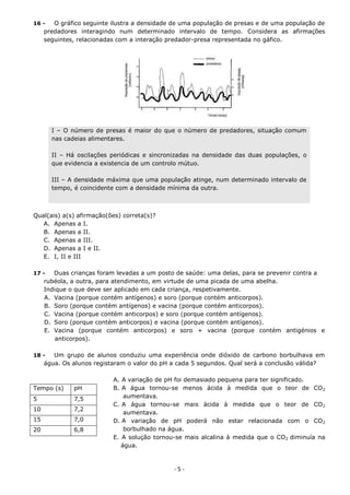 16 -    O gráfico seguinte ilustra a densidade de uma população de presas e de uma população de
     predadores interagindo num determinado intervalo de tempo. Considera as afirmações
     seguintes, relacionadas com a interação predador-presa representada no gáfico.




       I – O número de presas é maior do que o número de predadores, situação comum
       nas cadeias alimentares.

       II – Há oscilações periódicas e sincronizadas na densidade das duas populações, o
       que evidencia a existencia de um controlo mútuo.

       III – A densidade máxima que uma população atinge, num determinado intervalo de
       tempo, é coincidente com a densidade mínima da outra.



Qual(ais) a(s) afirmação(ões) correta(s)?
   A. Apenas a I.
   B. Apenas a II.
   C. Apenas a III.
   D. Apenas a I e II.
   E. I, II e III

17 -    Duas crianças foram levadas a um posto de saúde: uma delas, para se prevenir contra a
     rubéola, a outra, para atendimento, em virtude de uma picada de uma abelha.
     Indique o que deve ser aplicado em cada criança, respetivamente.
     A. Vacina (porque contém antígenos) e soro (porque contém anticorpos).
     B. Soro (porque contém antígenos) e vacina (porque contém anticorpos).
     C. Vacina (porque contém anticorpos) e soro (porque contém antígenos).
     D. Soro (porque contém anticorpos) e vacina (porque contém antígenos).
     E. Vacina (porque contém anticorpos) e soro + vacina (porque contém antigénios e
         anticorpos).

18 -    Um grupo de alunos conduziu uma experiência onde dióxido de carbono borbulhava em
     água. Os alunos registaram o valor do pH a cada 5 segundos. Qual será a conclusão válida?

                           A. A variação de pH foi demasiado pequena para ter significado.
Tempo (s)     pH           B. A água tornou-se menos ácida à medida que o teor de CO 2
5             7,5              aumentava.
                           C. A água tornou-se mais ácida à medida que o teor de CO 2
10            7,2
                               aumentava.
15            7,0          D. A variação de pH poderá não estar relacionada com o CO 2
20            6,8              borbulhado na água.
                           E. A solução tornou-se mais alcalina à medida que o CO2 diminuía na
                              água.



                                              -5-
 