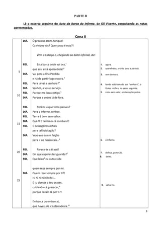 PARTE B
Lê o excerto seguinte do Auto da Barca do Inferno, de Gil Vicente, consultando as notas
apresentadas.
Cena II
5
10
15
20
25
DIA.
FID.
DIA.
FID.
DIA.
FID.
DIA.
FID.
DIA.
FID.
DIA.
FID.
DIA.
FID.
DIA.
FID.
DIA.
Ó precioso Dom Anrique!
Cá vindes vós? Que cousa é esta?!
Vem o Fidalgo e, chegando ao batel infernal, diz:
Esta barca onde vai ora,1
que assi está apercebida?2
Vai pera a Ilha Perdida
e há de partir logo essora.3
Pera lá vai a senhora?4
Senhor, a vosso serviço.
Parece-me isso cortiço.5
Porque a vedes lá de fora.
Porém, a que terra passais?
Pera o Inferno, senhor.
Terra é bem sem-sabor.
Quê?! E também cá zombais?!
E passageiros achais
pera tal habitação?
Vejo-vos eu em feição
pera ir ao nosso cais…6
Parece-te a ti assi!
Em que esperas ter guarida?7
Que leixo8
na outra vida
quem reze sempre por mi.
Quem reze sempre por ti?!
Hi hi hi hi hi hi hi!…
E tu viveste a teu prazer,
cuidando cá guarecer,9
porque rezam lá por ti?!
Embarca ou embarcai,
que haveis de ir à derradeira.10
1. agora.
2. aparelhada, pronta para a partida.
3. sem demora.
4. tendo sido tomado por “senhora”, o
Diabo retifica, no verso seguinte.
5. coisa sem valor, embarcação pobre.
6. o Inferno.
7. defesa, proteção.
8. deixo.
9. salvar-te.
3
 