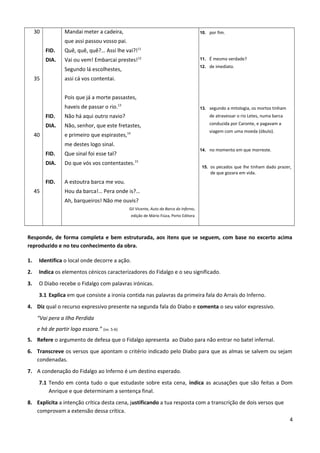 30
35
40
45
FID.
DIA.
FID.
DIA.
FID.
DIA.
FID.
Mandai meter a cadeira,
que assi passou vosso pai.
Quê, quê, quê?… Assi lhe vai?!11
Vai ou vem! Embarcai prestes!12
Segundo lá escolhestes,
assi cá vos contentai.
Pois que já a morte passastes,
haveis de passar o rio.13
Não há aqui outro navio?
Não, senhor, que este fretastes,
e primeiro que espirastes,14
me destes logo sinal.
Que sinal foi esse tal?
Do que vós vos contentastes.15
A estoutra barca me vou.
Hou da barca!… Pera onde is?…
Ah, barqueiros! Não me ouvis?
Gil Vicente, Auto da Barca do Inferno,
edição de Mário Fiúza, Porto Editora
10. por fim.
11. É mesmo verdade?
12. de imediato.
13. segundo a mitologia, os mortos tinham
de atravessar o rio Letes, numa barca
conduzida por Caronte, e pagavam a
viagem com uma moeda (óbulo).
14. no momento em que morreste.
15. os pecados que lhe tinham dado prazer,
de que gozara em vida.
Responde, de forma completa e bem estruturada, aos itens que se seguem, com base no excerto acima
reproduzido e no teu conhecimento da obra.
1. Identifica o local onde decorre a ação.
2. Indica os elementos cénicos caracterizadores do Fidalgo e o seu significado.
3. O Diabo recebe o Fidalgo com palavras irónicas.
3.1 Explica em que consiste a ironia contida nas palavras da primeira fala do Arrais do Inferno.
4. Diz qual o recurso expressivo presente na segunda fala do Diabo e comenta o seu valor expressivo.
“Vai pera a Ilha Perdida
e há de partir logo essora.” (vv. 5-6)
5. Refere o argumento de defesa que o Fidalgo apresenta ao Diabo para não entrar no batel infernal.
6. Transcreve os versos que apontam o critério indicado pelo Diabo para que as almas se salvem ou sejam
condenadas.
7. A condenação do Fidalgo ao Inferno é um destino esperado.
7.1 Tendo em conta tudo o que estudaste sobre esta cena, indica as acusações que são feitas a Dom
Anrique e que determinam a sentença final.
8. Explicita a intenção crítica desta cena, justificando a tua resposta com a transcrição de dois versos que
comprovam a extensão dessa crítica.
4
 