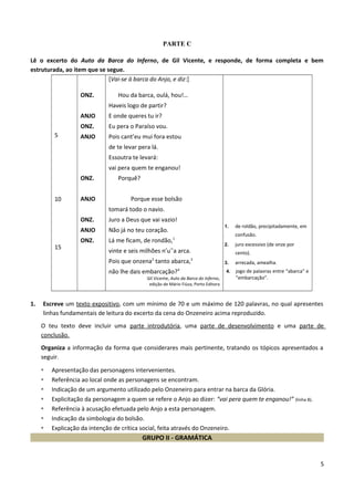 PARTE C
Lê o excerto do Auto da Barca do Inferno, de Gil Vicente, e responde, de forma completa e bem
estruturada, ao item que se segue.
5
10
15
ONZ.
ANJO
ONZ.
ANJO
ONZ.
ANJO
ONZ.
ANJO
ONZ.
[Vai-se à barca do Anjo, e diz:]
Hou da barca, oulá, hou!…
Haveis logo de partir?
E onde queres tu ir?
Eu pera o Paraíso vou.
Pois cant’eu mui fora estou
de te levar pera lá.
Essoutra te levará:
vai pera quem te enganou!
Porquê?
Porque esse bolsão
tomará todo o navio.
Juro a Deus que vai vazio!
Não já no teu coração.
Lá me ficam, de rondão,1
vinte e seis milhões n’u˜a arca.
Pois que onzena2
tanto abarca,3
não lhe dais embarcação?4
Gil Vicente, Auto da Barca do Inferno,
edição de Mário Fiúza, Porto Editora
1. de roldão, precipitadamente, em
confusão.
2. juro excessivo (de onze por
cento).
3. arrecada, amealha.
4. jogo de palavras entre “abarca” e
“embarcação”.
1. Escreve um texto expositivo, com um mínimo de 70 e um máximo de 120 palavras, no qual apresentes
linhas fundamentais de leitura do excerto da cena do Onzeneiro acima reproduzido.
O teu texto deve incluir uma parte introdutória, uma parte de desenvolvimento e uma parte de
conclusão.
Organiza a informação da forma que considerares mais pertinente, tratando os tópicos apresentados a
seguir.
• Apresentação das personagens intervenientes.
• Referência ao local onde as personagens se encontram.
• Indicação de um argumento utilizado pelo Onzeneiro para entrar na barca da Glória.
• Explicitação da personagem a quem se refere o Anjo ao dizer: “vai pera quem te enganou!” (linha 8).
• Referência à acusação efetuada pelo Anjo a esta personagem.
• Indicação da simbologia do bolsão.
• Explicação da intenção de crítica social, feita através do Onzeneiro.
GRUPO II - GRAMÁTICA
5
 