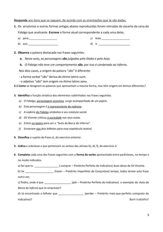 Responde aos itens que se seguem, de acordo com as orientações que te são dadas.
1. Os arcaísmos e outras formas antigas abaixo reproduzidas foram retiradas do excerto da cena do
Fidalgo que analisaste. Escreve a forma atual correspondente a cada uma delas.
a) pera ___________________
b) assi ____________________
c) leixo ___________________
d) is _____________________
2. Observa a palavra destacada nas frases seguintes:
a. Neste auto, as personagens são julgadas pelo Diabo e pelo Anjo.
b. O Fidalgo não teve um comportamento são, por isso é condenado ao Inferno.
Nos dois casos, a origem da palavra “são” é diferente:
- a forma verbal “são” deriva do étimo latino sunt;
- o adjetivo “são” tem origem no étimo latino sanu.
2.1 Como se designam as palavras que apresentam a mesma forma, mas têm origem em étimos diferentes?
3. Identifica a função sintática dos elementos sublinhados nas frases seguintes.
a) O Fidalgo, personagem vicentina, surge acompanhado de um pajem.
b) Esta personagem é o representante da nobreza.
c) A cadeira do Fidalgo simboliza o seu estatuto social.
d) Gil Vicente criticou a sociedade nos seus autos.
e) Entrei no teatro para ver o “Auto da Barca do Inferno”.
f) Enviaram-nos dois bilhetes para esse espetáculo teatral.
4. Classifica o sujeito da frase e), do exercício anterior.
5. Indica a subclasse a que pertencem os verbos das alíneas b), d), f), do exercício 3.
6. Completa cada uma das frases seguintes com a forma do verbo apresentado entre parênteses, no tempo e
no modo indicados.
a) Sei que tu ________________ ( comprar – Pretérito Perfeito do Indicativo) duas obras de Gil Vicente.
b) Se ___________________ (haver – Pretérito Imperfeito do Conjuntivo) tempo, todos leriam esta frase
outra vez.
c) Pedro, onde é que __________________ (pôr – Pretérito Perfeito do Indicativo) o exemplar do Auto da
Barca do Inferno que te emprestei?
d) Já encontraste o bilhete que _________________ (perder – Pretérito mais-que-perfeito composto do
Indicativo)? Bom trabalho!
6
 