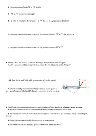 B – A resultante dasforças 𝐹2⃗⃗⃗⃗⃗⃗⃗ e 𝐹3⃗⃗⃗⃗⃗⃗⃗ é nula.
C – 𝐹5⃗⃗⃗⃗⃗⃗⃗ e 𝐹8⃗⃗⃗⃗⃗⃗⃗ têma mesmadireção.
D – O valorda resultante dasforças 𝐹1⃗⃗⃗⃗⃗⃗⃗ e 𝐹7⃗⃗⃗⃗⃗⃗⃗ é de 33 N. (Apresentaos cálculos!)
3.2. Representaaresultante dosistemade forçasconstituídopor 𝐹3⃗⃗⃗⃗⃗⃗⃗ e 𝐹7⃗⃗⃗⃗⃗⃗⃗ .Caracteriza-a.
3.3. Representaaresultante dosistemade forçasconstituídopor 𝐹5⃗⃗⃗⃗⃗⃗⃗ e 𝐹7⃗⃗⃗⃗⃗⃗⃗ .
4. Nonossodia a dia,verifica-seoefeitode rotaçãodasforças emváriassituações.
4.1. Os puxadoresestãoomaisafastadospossível dasdobradiças nasportas.Porquê?
4.2. Qual dasforças (F1, F2, e F3) produzmaior efeitode rotação?
4.3. Consideraafiguraanteriormente apresentada.Supõe que r=15
cm e que a força exercidaé de 20N. Calculao momentodaforça exercida.
5. Classificaasafirmaçõesque se seguememverdadeirasoufalsas. Corrige asfalsas sem usar a negativa.
A. Pode-se diminuiroatritode uma dobradiçade umaporta utilizandoumlubrificante.
B. Há maioratrito entre umsoalhode madeiraenceradoe ummóvel doque entre esse móvel e osoalhopor
encerar.
C. Quandoaumentaa superfície de contacto,o atritoaumenta.
D. Quanto maiora massa do corpo que se tentamover,menoré o atrito.
 