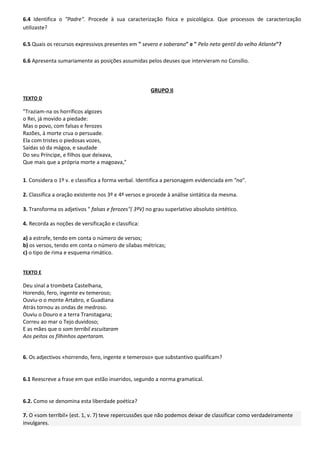 6.4 Identifica o "Padre". Procede à sua caracterização física e psicológica. Que processos de caracterização
utilizaste?

6.5 Quais os recursos expressivos presentes em " severo e soberano" e " Pelo neto gentil do velho Atlante"?

6.6 Apresenta sumariamente as posições assumidas pelos deuses que intervieram no Consílio.



                                                      GRUPO II
TEXTO D

"Traziam-na os horríficos algozes
o Rei, já movido a piedade:
Mas o povo, com falsas e ferozes
Razões, à morte crua o persuade.
Ela com tristes o piedosas vozes,
Saídas só da mágoa, e saudade
Do seu Príncipe, e filhos que deixava,
Que mais que a própria morte a magoava,"


1. Considera o 1º v. e classifica a forma verbal. Identifica a personagem evidenciada em "na".

2. Classifica a oração existente nos 3º e 4º versos e procede à análise sintática da mesma.

3. Transforma os adjetivos " falsas e ferozes"( 3ºV) no grau superlativo absoluto sintético.

4. Recorda as noções de versificação e classifica:

a) a estrofe, tendo em conta o número de versos;
b) os versos, tendo em conta o número de sílabas métricas;
c) o tipo de rima e esquema rimático.


TEXTO E

Deu sinal a trombeta Castelhana,
Horendo, fero, ingente ev temeroso;
Ouviu-o o monte Artabro, e Guadiana
Atrás tornou as ondas de medroso.
Ouviu o Douro e a terra Transtagana;
Correu ao mar o Tejo duvidoso;
E as mães que o som terribil escuitaram
Aos peitos os filhinhos apertaram.


6. Os adjectivos «horrendo, fero, ingente e temeroso» que substantivo qualificam?


6.1 Reescreve a frase em que estão inseridos, segundo a norma gramatical.


6.2. Como se denomina esta liberdade poética?

7. O «som terrIbil» (est. 1, v. 7) teve repercussões que não podemos deixar de classificar como verdadeiramente
invulgares.
 