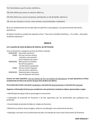 7.1. Pela distância a que foi ouvido. Identifica-o.

7.2. Pelos efeitos que causou na natureza. Refere-os.

7.3. Pelos efeitos que causou nas pessoas, participantes ou não da batalha. Aponta-os.

7.4. Com que intenção se recorre, neste contexto, às personificações e hipérboles?


8. Há um empenhamento do narrador épico em glorificar os portugueses, mas particularmente dois heróis.
Identifica-os.

9. Divide e classifica as orações dos seguintes versos: ” Deu sinal a trombeta Castelhana,…/ E as mães …/Aos peitos
os filhinhos apertaram.”


                                                      GRUPO III

Lê o excerto do Auto da Barca do Inferno, de Gil Vicente:

Vem um Onzeneiro, e pergunta ao Arrais do Inferno, dizendo:
  ONZENEIRO Pera onde caminhais?
      DIABO Oh! que má-hora venhais,
               onzeneiro, meu parente!
              Como tardastes vós tanto?
  ONZENEIRO Mais quisera eu lá tardar...
              Na safra do apanhar
               me deu Saturno quebranto.
      DIABO Ora mui muito m'espanto
              nom vos livrar o dinheiro!...
  ONZENEIRO Solamente para o barqueiro
              nom me leixaram nem tanto...

Escreve um texto expositivo, com um mínimo de 70 e um máximo de 120 palavras, no qual apresentes as linhas
fundamentais de leitura do excerto da peça Auto da Barca do Inferno.

O teu texto deve incluir uma parte introdutória, uma parte de desenvolvimento e uma parte de conclusão.

Organiza a informação da forma que considerares mais pertinente, tratando os tópicos apresentados a seguir.

• Identificação do espaço onde as personagens se encontram;

• Explicitação da pretensão do Onzeneiro e de dois argumentos por ele apresentados que justifiquem essa
pretensão;

• Caracterização da atitude do Diabo em relação ao Onzeneiro;

• Referência ao destino da personagem, tendo em consideração o teu conhecimento da obra;

• Explicação, com base no teu conhecimento da obra, da intenção de crítica social, feita através do Onzeneiro.


                                                                                                 BOM TRABALHO !
 