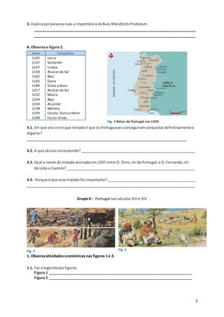 2
3. Explicaporpalavrastuas a importânciadaBula ManifestisProbatum.
_______________________________________________________________________________
_______________________________________________________________________________
4. Observaa figura 2.
Anos Conquistas
1145
1147
1147
1158
1162
1165
1189
1217
1232
1234
1234
1238
1239
1249
Leiria
Santarém
Lisboa
Alcácer do Sal
Beja
Évora
Silves e Alvor
Alcácer do Sal
Moura
Beja
Aljustrel
Mértola
Cacela,Tavira eAlvor
Faro e Silves
4.1. Em que ano e emque reinadoé que os Portuguesesconseguiramconquistardefinitivamenteo
Algarve?
______________________________________________________________________________
4.2. A que séculocorresponde? ________________________________________________________
4.3. Qual o nome do tratado assinadoem1297 entre D. Dinis,rei de Portugal,e D. Fernando,rei
de Leão e Castela?_______________________________________________________________
4.4. Porque é que esse tratado foi importante?____________________________________________
__________________________________________________________________________________
Grupo II - Portugal nos séculos XIII e XIV
Fig. 1
1. Observaatividadeseconómicas nas figuras 1 e 2.
1.1. Faz a legendadas figuras.
Figura 1 ______________________________________________________________________
Figura 2 ______________________________________________________________________
Fig. 2 Reino de Portugal em 1249
Fig. 2
 