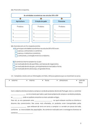 3
1.2. Preenche oesquema.
1.3. Assinalacomum Xa respostacorreta.
a) As principaisatividadeseconómicas nosséculosXIIIe XIV eram:
a pesca,o artesanatoe o comércio.
a pesca,a indústriae ocomércio.
o artesanato,a extraçãomineirae a indústria.
b) O comérciointernocaracteriza-se por:
serrealizadodentrode pavilhões,combancasde negociantes.
serrealizadodentrodopaís, principalmenteemmercadose feiras.
serrealizadodentrodaEuropa, emgrandesfeiras.
1.4. Completa o texto com as informações em falta. Utiliza as palavras que se encontram na caixa.
 externo  interno  feiras  almocreves  carta de
feira
Com o objetivode desenvolvera compra e vendade produtos dentrode Portugal,isto é,o comércio
_________________, os reiscriaram por todo o país locaisprópriosde compra e vendade produtos,
as ___________, onde se podiam encontrar os mais variados artigos.
Para tal, os reis passavam uma _____________________, na qual estavam escritos os direitos e
deveres dos comerciantes. Nas zonas mais afastadas, os produtos eram transportados pelos
__________________, que andavam de terra em terra a comprar e a vender um pouco de tudo,
conforme as necessidades das populações. Ao comércio realizado com o estrangeiro chamava-se
comércio __________________.
 