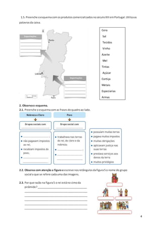 4
1.5. Preenche oesquemacomosprodutoscomercializadosnoséculoXIIIemPortugal.Utilizaas
palavrasda caixa.
2. Observao esquema.
2.1. Preenche oesquemacomas frasesdoquadroao lado.
2.2. Observa com atenção a figura e escreve nosretângulosdafigura5 o nome do grupo
social a que se refere cadauma dasimagens.
2.3. Por que razão na figura5 o rei estáno cimoda
pirâmide?__________________________________
___________________________________________
___________________________________________
___________________________________________
___________________________________________
___________________________________________
Cera
Sal
Tecidos
Vinho
Azeite
Mel
Tintas
Açúcar
Cortiça
Metais
Especiarias
Armas
 