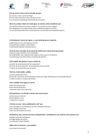 2
9) A aia temia o futuro do seu príncipe porque:
a) o tio era cruel e o príncipe frágil.
b) o tio tinha a face mais escura do que a noite.
c) o reino fora invadido por uma horda de assassinos.
10) A aia a ambos tratava de modo igual, no entanto, tinha consciência que:
a) o seu filho nada tinha a temer porque a sua alma era livree simples .
b) as desgraças,os assaltos demá sorte se abateriamsobre os eu filho.
c) o seu príncipenada tinha a recear porque a sua existência era despida de glória.
11) O bastardo, homem de rapina, e a sua horda desceram à planície:
a) deixando um sulco de matança e ruínas.
b) espalhando a alegria ea felicidade.
c) queimando tudo por onde passavam.
12) A aia tirou o príncipe do seu berço de marfim para o berço de verga porque:
a) pensava que o palácio ia ser incendiado.
b) compreendeu que, naquela noite, algo se estava a passar no palácio.
c) achava queo seu filho merecia um berço de marfim.
13) O capitão das guardas trouxe a notícia da:
a) morte do tio bastardo edo “principezinho”.
b) morte do “principezinho”,do tio bastardo e da sua horda.
c) morte do tio bastardo e da sua horda.
14) A aia, muito calada e pálida,
a) ouvia o bater das armas.
b) perante o choro da rainha,destapou o berço de verga onde estava o príncipeadormecido.
c) cobriu o menino no berço de marfim.
15) A multidão interrogava-se acerca:
a) da morte do príncipe.
b) da invasão do palácio.
c) de quem teria salvo o príncipe.
16) Caminharam em direção à câmara dos tesouros para:
a) enclausurar o menino.
b) recompensar a aia.
c) admirara a riqueza.
17) A aia era uma “serva sublimemente leal” por:
a) ter mandado o seu filho para a morte, salvando o príncipe.
b) ter matado o tio cruel.
c) ter nascido naquela casareal.
18) Senhores, aias, homens de armas acompanhavam sentidamente a aia à câmara dos tesouros num:
a) desejo ávido de recompensa.
b) alegre festejo de vitória.
c) comovido “cortejo fúnebre”.
19)De entre os tesouros, a aia escolheu:
a) um enorme diamante.
 