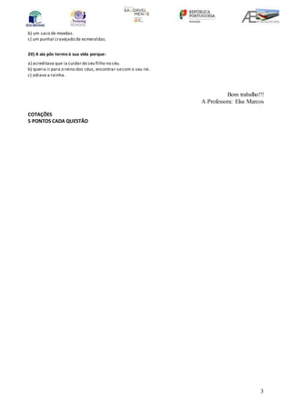 3
b) um saco de moedas.
c) um punhal cravejado de esmeraldas.
20) A aia pôs termo à sua vida porque:
a) acreditava que ia cuidar do seu filho no céu.
b) queria ir para o reino dos céus, encontrar-secom o seu rei.
c) odiava a rainha.
Bom trabalho!!!
A Professora: Elsa Marcos
COTAÇÕES
5 PONTOS CADA QUESTÃO
 
