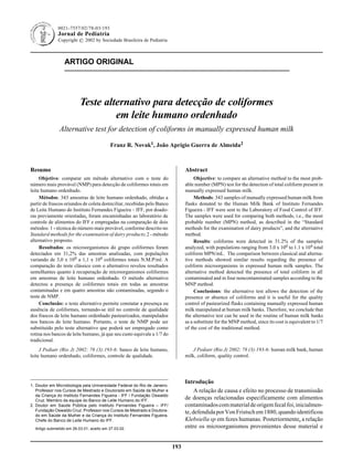 0021-7557/02/78-03/193                                                                Jornal de Pediatria - Vol. 78, Nº3, 2002 193
              Jornal de Pediatria
              Copyright © 2002 by Sociedade Brasileira de Pediatria



                 ARTIGO ORIGINAL




                          Teste alternativo para detecção de coliformes
                                   em leite humano ordenhado
               Alternative test for detection of coliforms in manually expressed human milk

                                          Franz R. Novak1, João Aprígio Guerra de Almeida2



Resumo                                                                          Abstract
     Objetivo: comparar um método alternativo com o teste do                         Objective: to compare an alternative method to the most prob-
número mais provável (NMP) para detecção de coliformes totais em                able number (MPN) test for the detection of total coliform present in
leite humano ordenhado.                                                         manually expressed human milk.
     Métodos: 343 amostras de leite humano ordenhado, obtidas a                      Methods: 343 samples of manually expressed human milk from
partir de frascos oriundos de coleta domiciliar, recebidas pelo Banco           flasks donated to the Human Milk Bank of Instituto Fernandes
de Leite Humano do Instituto Fernandes Figueira – IFF, por doado-               Figueira - IFF were sent to the Laboratory of Food Control of IFF.
ras previamente orientadas, foram encaminhadas ao laboratório de                The samples were used for comparing both methods, i.e., the most
controle de alimentos do IFF e empregadas na comparação de dois                 probable number (MPN) method, as described in the “Standard
métodos: 1 - técnica do número mais provável, conforme descrito no              methods for the examination of dairy products”, and the alternative
Standard methods for the examination of dairy products; 2 - método              method.
alternativo proposto.                                                                Results: coliforms were detected in 31.2% of the samples
     Resultados: os microorganismos do grupo coliformes foram                   analyzed, with populations ranging from 3.0 x 100 to 1.1 x 104 total
detectados em 31,2% das amostras analisadas, com populações                     coliform MPN/mL. The comparison between classical and alterna-
variando de 3,0 x 100 a 1,1 x 104 coliformes totais N.M.P/ml. A                 tive methods showed similar results regarding the presence of
comparação do teste clássico com o alternativo revelou resultados               coliform microorganisms in expressed human milk samples. The
semelhantes quanto à recuperação de microorganismos coliformes                  alternative method detected the presence of total coliform in all
em amostras de leite humano ordenhado. O método alternativo                     contaminated and in four noncontaminated samples according to the
detectou a presença de coliformes totais em todas as amostras                   MNP method.
contaminadas e em quatro amostras não contaminadas, segundo o                        Conclusions: the alternative test allows the detection of the
teste de NMP.                                                                   presence or absence of coliforms and it is useful for the quality
     Conclusão: o teste alternativo permite constatar a presença ou             control of pasteurized flasks containing manually expressed human
ausência de coliformes, tornando-se útil no controle de qualidade               milk manipulated at human milk banks. Therefore, we conclude that
dos frascos de leite humano ordenhado pasteurizados, manipulados                the alternative test can be used in the routine of human milk banks
nos bancos de leite humano. Portanto, o teste de NMP pode ser                   as a substitute for the MNP method, since its cost is equivalent to 1/7
substituído pelo teste alternativo que poderá ser empregado como                of the cost of the traditional method.
rotina nos bancos de leite humano, já que seu custo equivale a 1/7 do
tradicional.
     J Pediatr (Rio J) 2002; 78 (3):193-6: banco de leite humano,                   J Pediatr (Rio J) 2002; 78 (3):193-6: human milk bank, human
leite humano ordenhado, coliformes, controle de qualidade.                      milk, coliform, quality control.




                                                                                Introdução
1. Doutor em Microbiologia pela Universidade Federal do Rio de Janeiro.
   Professor nos Cursos de Mestrado e Doutorado em Saúde da Mulher e                 A relação de causa e efeito no processo de transmissão
   da Criança do Instituto Fernandes Figueira - IFF / Fundação Oswaldo
   Cruz. Membro da equipe do Banco de Leite Humano do IFF.
                                                                                de doenças relacionadas especificamente com alimentos
2. Doutor em Saúde Pública pelo Instituto Fernandes Figueira – IFF/             contaminados com material de origem fecal foi, inicialmen-
   Fundação Oswaldo Cruz. Professor nos Cursos de Mestrado e Doutora-           te, defendida por Von Fristsch em 1880, quando identificou
   do em Saúde da Mulher e da Criança do Instituto Fernandes Figueira.
   Chefe do Banco de Leite Humano do IFF.                                       Klebsiella sp em fezes humanas. Posteriormente, a relação
  Artigo submetido em 26.03.01, aceito em 27.03.02.                             entre os microorganismos provenientes desse material e


                                                                          193
 