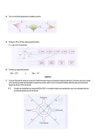 4. Com os símbolosadequadoscompletaoquadro:
5. Na figura, RS e OPsão retas perpendiculares.
5.1. Liga comonoexemplo.
6. Constróios seguintesângulos:
SOL= 127º e SAL = 47º
PARTE II
7. O paido Eduardofoi deixá-lonaescola.Posteriormente,dirigiu-seàpadariaedepoisàfarmácia.Duranteo percurso,existe
umarotundaqueestá representadanoesquemaaolado,assim comoumapartedotrajeto efetuadopelopai doEduardo
depoisde deixaro filhona escola.
7.1. Constróias bissetrizes dos ângulosBOAe DOC e completaotrajeto querepresentao percursorealizadopelopai
do Eduardodesdequesai da escola.
 