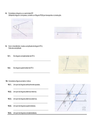 8. Consideraoânguloa e a semirretaOP.
Utilizandoréguae compasso,constróium ÂnguloPOQ portransporte e construção.
9. Com o transferidor,medea amplitudedoângulo STU.
Calculaaamplitude
9.1. Do ângulocomplementardeSTU
_______________________________________________
9.2. Do ângulosuplementardeSTU
______________________________________________
10. Consideraafigura aoladoe indica:
10.1. Um par de ângulosverticalmenteopostos.
____________________________________________
10.2. Um par de ângulosalternosinternos.
____________________________________________
10.3. Um par de ângulosalternosexternos.
___________________________________________
10.4. Um par de ângulossuplementares.
____________________________________________
10.5. Um par de ânguloscomplementares.
 
