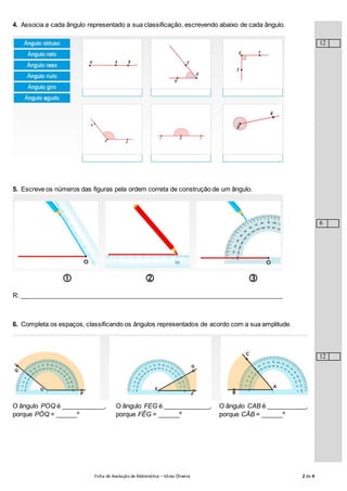 Ficha de Avaliação de Matemática –Vânia Oliveira 2 de 4
4. Associa a cada ângulo representado a sua classificação, escrevendo abaixo de cada ângulo.
5. Escreve os números das figuras pela ordem correta de construção de um ângulo.
  
R: __________________________________________________________________________
6. Completa os espaços, classificando os ângulos representados de acordo com a sua amplitude.
O ângulo POQ é ____________,
porque PÔQ = ______º
O ângulo FEG é _____________,
porque FÊG = ______º
O ângulo CAB é ___________,
porque CÂB = ______º
12
6
12
 