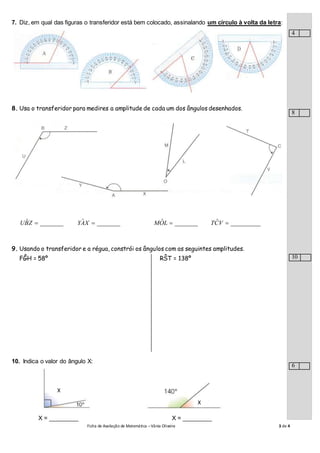 Ficha de Avaliação de Matemática –Vânia Oliveira 3 de 4
7. Diz, em qual das figuras o transferidor está bem colocado, assinalando um círculo à volta da letra:
8. Usa o transferidor para medires a amplitude de cada um dos ângulos desenhados.
_______ˆ ZBU _______ˆ XAY _______ˆ LOM _________ˆ VCT
9. Usando o transferidor e a régua, constrói os ângulos com as seguintes amplitudes.
FĜH = 58º RŜT = 138º
10. Indica o valor do ângulo X:
X = _________ X = _________
X
X
4
8
10
6
 