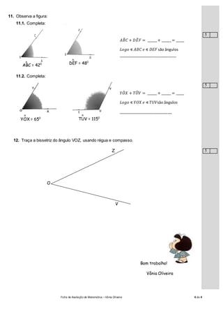 Ficha de Avaliação de Matemática –Vânia Oliveira 4 de 4
11. Observa a figura:
11.1. Completa:
𝐴𝐵̂ 𝐶 + 𝐷𝐸̂ 𝐹 = ______+ ______ = _____
𝐿𝑜𝑔𝑜 ∢ 𝐴𝐵𝐶 𝑒 ∢ 𝐷𝐸𝐹 são ângulos
____________________________
11.2. Completa:
𝑌𝑂̂ 𝑋 + 𝑇𝑈̂ 𝑉 = ______ + ______ = _____
𝐿𝑜𝑔𝑜 ∢ 𝑌𝑂𝑋 𝑒 ∢ 𝑇𝑈𝑉são ângulos
__________________________
12. Traça a bissetriz do ângulo VOZ, usando régua e compasso.
Bom trabalho!
Vânia Oliveira
ABC = 420^ DEF = 480^
YOX = 650
^
TUV = 1150
^
Z
V
O
5
5
5
 