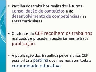 • Partilha dos trabalhos realizados à turma.
Consolidação de conteúdos e do
desenvolvimento de competências nas
áreas curriculares.
• Os alunos do CEF recolhem os trabalhos
realizados e procedem posteriormente à sua
publicação.
• A publicação dos trabalhos pelos alunos CEF
possibilita a partilha dos mesmos com toda a
comunidade educativa.

 