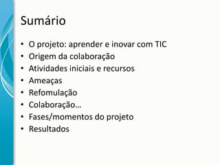 Sumário
•
•
•
•
•
•
•
•

O projeto: aprender e inovar com TIC
Origem da colaboração
Atividades iniciais e recursos
Ameaças
Refomulação
Colaboração…
Fases/momentos do projeto
Resultados

 